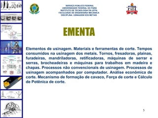 SERVIÇO PÚBLICO FEDERAL
                   UNIVERSIDADE FEDERAL DO PARÁ
                 INSTITUTO DE TECNOLOGIA DA UFPA
                FACULDADE DE ENGENHARIA MECÂNICA
                  DISCIPLINA: USINAGEM DOS METAIS




                   EMENTA
Elementos de usinagem. Materiais e ferramentas de corte. Tempos
consumidos na usinagem dos metais. Tornos, fresadoras, plainas,
furadeiras, mandriladoras, retificadoras, máquinas de serrar e
serras, brocheadeiras e máquinas para trabalhos em madeira e
chapas. Processos não convencionais de usinagem. Processos de
usinagem acompanhados por computador. Análise econômica de
corte. Mecanismo de formação de cavaco, Força de corte e Cálculo
de Potênica de corte.




                                                           5
 