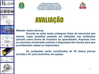 SERVIÇO PÚBLICO FEDERAL
                    UNIVERSIDADE FEDERAL DO PARÁ
                  INSTITUTO DE TECNOLOGIA DA UFPA
                 FACULDADE DE ENGENHARIA MECÂNICA
                   DISCIPLINA: USINAGEM DOS METAIS




               AVALIAÇÃO
Método: Aulas teóricas.
         Durante as aulas serão entregues listas de exercícios aos
alunos, cujas questões poderão ser utilizadas nas avaliações
parciais como forma de incentivo ao aprendizado. Arquivos com
os assuntos ministrados estarão à disposição dos alunos para que
providenciem cópias ou impressões.

         As avaliações serão constituídas de 02 (duas) provas
escritas e 01 (um) seminário, em equipe.




                                                             7
 