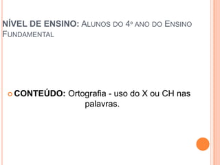 NÍVEL DE ENSINO: ALUNOS DO 4º ANO DO ENSINO
FUNDAMENTAL




  CONTEÚDO:   Ortografia - uso do X ou CH nas
                   palavras.
 