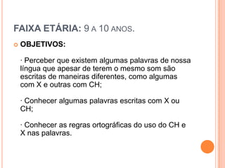 FAIXA ETÁRIA: 9 A 10 ANOS.
   OBJETIVOS:

    · Perceber que existem algumas palavras de nossa
    língua que apesar de terem o mesmo som são
    escritas de maneiras diferentes, como algumas
    com X e outras com CH;

    · Conhecer algumas palavras escritas com X ou
    CH;

    · Conhecer as regras ortográficas do uso do CH e
    X nas palavras.
 