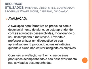 RECURSOS
UTILIZADOS: INTERNET, VÍDEO, SITES, COMPUTADOR
PROGRAMA POWER POINT, CADERNO, DICIONÁRIO.

   AVALIAÇÃO:

    A avaliação será formativa se preocupa com o
    desenvolvimento do aluno, se esta aprendendo
    com as atividades desenvolvidas, monitorando o
    seu desempenho e motivação. Levando o
    professor a fazer um diagnostico de sua
    aprendizagem. E propondo novas estratégias
    quando o aluno não estiver atingindo os objetivos.

    Com isso a avaliação será em cima de suas
    produções acompanhando o seu desenvolvimento
    nas atividades desempenhadas.
 