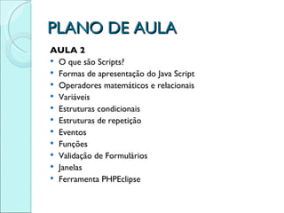 PLANO DE AULA AULA 2 O que são Scripts? Formas de apresentação do Java Script Operadores matemáticos e relacionais Variáveis Estruturas condicionais Estruturas de repetição Eventos Funções Validação de Formulários Janelas Ferramenta PHPEclipse 