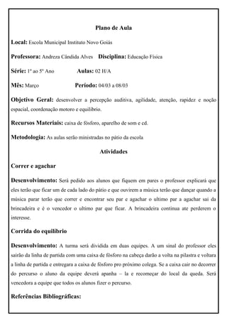 Plano de Aula

Local: Escola Municipal Instituto Novo Goiás

Professora: Andreza Cândida Alves Disciplina: Educação Física

Série: 1º ao 5º Ano            Aulas: 02 H/A

Mês: Março                    Período: 04/03 a 08/03

Objetivo Geral: desenvolver a percepção auditiva, agilidade, atenção, rapidez e noção
espacial, coordenação motoro e equilibrio.

Recursos Materiais: caixa de fósforo, aparelho de som e cd.

Metodologia: As aulas serão ministradas no pátio da escola

                                          Atividades

Correr e agachar

Desenvolvimento: Será pedido aos alunos que fiquem em pares o professor explicará que
eles terão que ficar um de cada lado do pátio e que ouvirem a música terão que dançar quando a
música parar terão que correr e encontrar seu par e agachar o ultimo par a agachar sai da
brincadeira e é o vencedor o ultimo par que ficar. A brincadeira continua ate perderem o
interesse.

Corrida do equilíbrio

Desenvolvimento: A turma será dividida em duas equipes. A um sinal do professor eles
sairão da linha de partida com uma caixa de fósforo na cabeça darão a volta na pilastra e voltara
a linha de partida e entregara a caixa de fósforo pro próximo colega. Se a caixa cair no decorrer
do percurso o aluno da equipe deverá apanha – la e recomeçar do local da queda. Será
vencedora a equipe que todos os alunos fizer o percurso.

Referências Bibliográficas:
 
