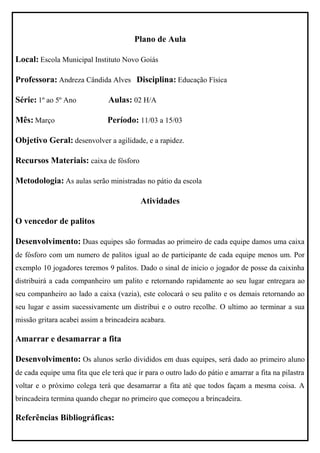 Plano de Aula

Local: Escola Municipal Instituto Novo Goiás

Professora: Andreza Cândida Alves Disciplina: Educação Física

Série: 1º ao 5º Ano            Aulas: 02 H/A

Mês: Março                     Período: 11/03 a 15/03

Objetivo Geral: desenvolver a agilidade, e a rapidez.

Recursos Materiais: caixa de fósforo

Metodologia: As aulas serão ministradas no pátio da escola

                                          Atividades

O vencedor de palitos

Desenvolvimento: Duas equipes são formadas ao primeiro de cada equipe damos uma caixa
de fósforo com um numero de palitos igual ao de participante de cada equipe menos um. Por
exemplo 10 jogadores teremos 9 palitos. Dado o sinal de inicio o jogador de posse da caixinha
distribuirá a cada companheiro um palito e retornando rapidamente ao seu lugar entregara ao
seu companheiro ao lado a caixa (vazia), este colocará o seu palito e os demais retornando ao
seu lugar e assim sucessivamente um distribui e o outro recolhe. O ultimo ao terminar a sua
missão gritara acabei assim a brincadeira acabara.

Amarrar e desamarrar a fita

Desenvolvimento: Os alunos serão divididos em duas equipes, será dado ao primeiro aluno
de cada equipe uma fita que ele terá que ir para o outro lado do pátio e amarrar a fita na pilastra
voltar e o próximo colega terá que desamarrar a fita até que todos façam a mesma coisa. A
brincadeira termina quando chegar no primeiro que começou a brincadeira.

Referências Bibliográficas:
 