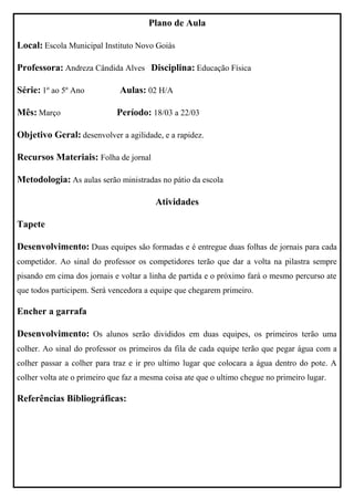 Plano de Aula

Local: Escola Municipal Instituto Novo Goiás

Professora: Andreza Cândida Alves Disciplina: Educação Física

Série: 1º ao 5º Ano           Aulas: 02 H/A

Mês: Março                   Período: 18/03 a 22/03

Objetivo Geral: desenvolver a agilidade, e a rapidez.

Recursos Materiais: Folha de jornal

Metodologia: As aulas serão ministradas no pátio da escola

                                         Atividades

Tapete

Desenvolvimento: Duas equipes são formadas e é entregue duas folhas de jornais para cada
competidor. Ao sinal do professor os competidores terão que dar a volta na pilastra sempre
pisando em cima dos jornais e voltar a linha de partida e o próximo fará o mesmo percurso ate
que todos participem. Será vencedora a equipe que chegarem primeiro.

Encher a garrafa

Desenvolvimento: Os alunos serão divididos em duas equipes, os primeiros terão uma
colher. Ao sinal do professor os primeiros da fila de cada equipe terão que pegar água com a
colher passar a colher para traz e ir pro ultimo lugar que colocara a água dentro do pote. A
colher volta ate o primeiro que faz a mesma coisa ate que o ultimo chegue no primeiro lugar.

Referências Bibliográficas:
 