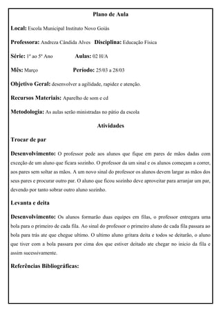 Plano de Aula

Local: Escola Municipal Instituto Novo Goiás

Professora: Andreza Cândida Alves Disciplina: Educação Física

Série: 1º ao 5º Ano            Aulas: 02 H/A

Mês: Março                    Período: 25/03 a 28/03

Objetivo Geral: desenvolver a agilidade, rapidez e atenção.

Recursos Materiais: Aparelho de som e cd

Metodologia: As aulas serão ministradas no pátio da escola

                                          Atividades

Trocar de par

Desenvolvimento: O professor pede aos alunos que fique em pares de mãos dadas com
exceção de um aluno que ficara sozinho. O professor da um sinal e os alunos começam a correr,
aos pares sem soltar as mãos. A um novo sinal do professor os alunos devem largar as mãos dos
seus pares e procurar outro par. O aluno que ficou sozinho deve aproveitar para arranjar um par,
devendo por tanto sobrar outro aluno sozinho.

Levanta e deita

Desenvolvimento: Os alunos formarão duas equipes em filas, o professor entregara uma
bola para o primeiro de cada fila. Ao sinal do professor o primeiro aluno de cada fila passara ao
bola para trás ate que chegue ultimo. O ultimo aluno gritara deita e todos se deitarão, o aluno
que tiver com a bola passara por cima dos que estiver deitado ate chegar no inicio da fila e
assim sucessivamente.

Referências Bibliográficas:
 