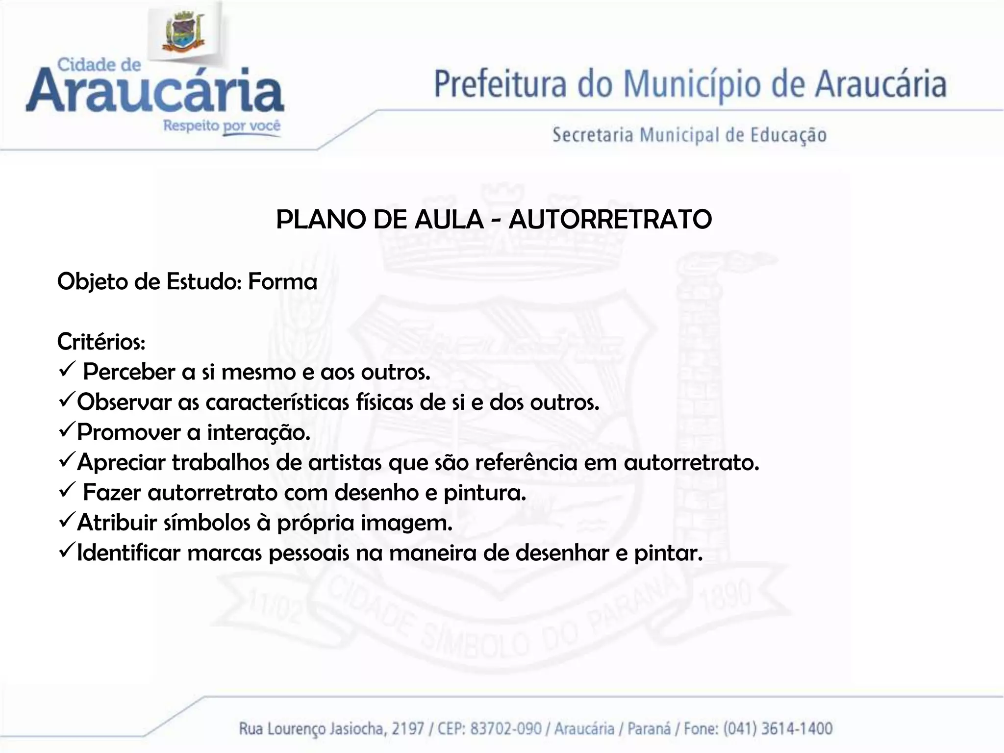 PLANO DE AULA - AUTORRETRATO

Objeto de Estudo: Forma

Critérios:
 Perceber a si mesmo e aos outros.
Observar as características físicas de si e dos outros.
Promover a interação.
Apreciar trabalhos de artistas que são referência em autorretrato.
 Fazer autorretrato com desenho e pintura.
Atribuir símbolos à própria imagem.
Identificar marcas pessoais na maneira de desenhar e pintar.
 