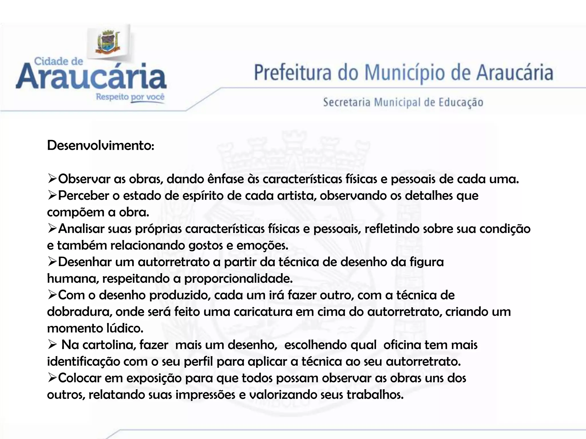 Desenvolvimento:

Observar as obras, dando ênfase às características físicas e pessoais de cada uma.
Perceber o estado de espírito de cada artista, observando os detalhes que
compõem a obra.
Analisar suas próprias características físicas e pessoais, refletindo sobre sua condição
e também relacionando gostos e emoções.
Desenhar um autorretrato a partir da técnica de desenho da figura
humana, respeitando a proporcionalidade.
Com o desenho produzido, cada um irá fazer outro, com a técnica de
dobradura, onde será feito uma caricatura em cima do autorretrato, criando um
momento lúdico.
 Na cartolina, fazer mais um desenho, escolhendo qual oficina tem mais
identificação com o seu perfil para aplicar a técnica ao seu autorretrato.
Colocar em exposição para que todos possam observar as obras uns dos
outros, relatando suas impressões e valorizando seus trabalhos.
 