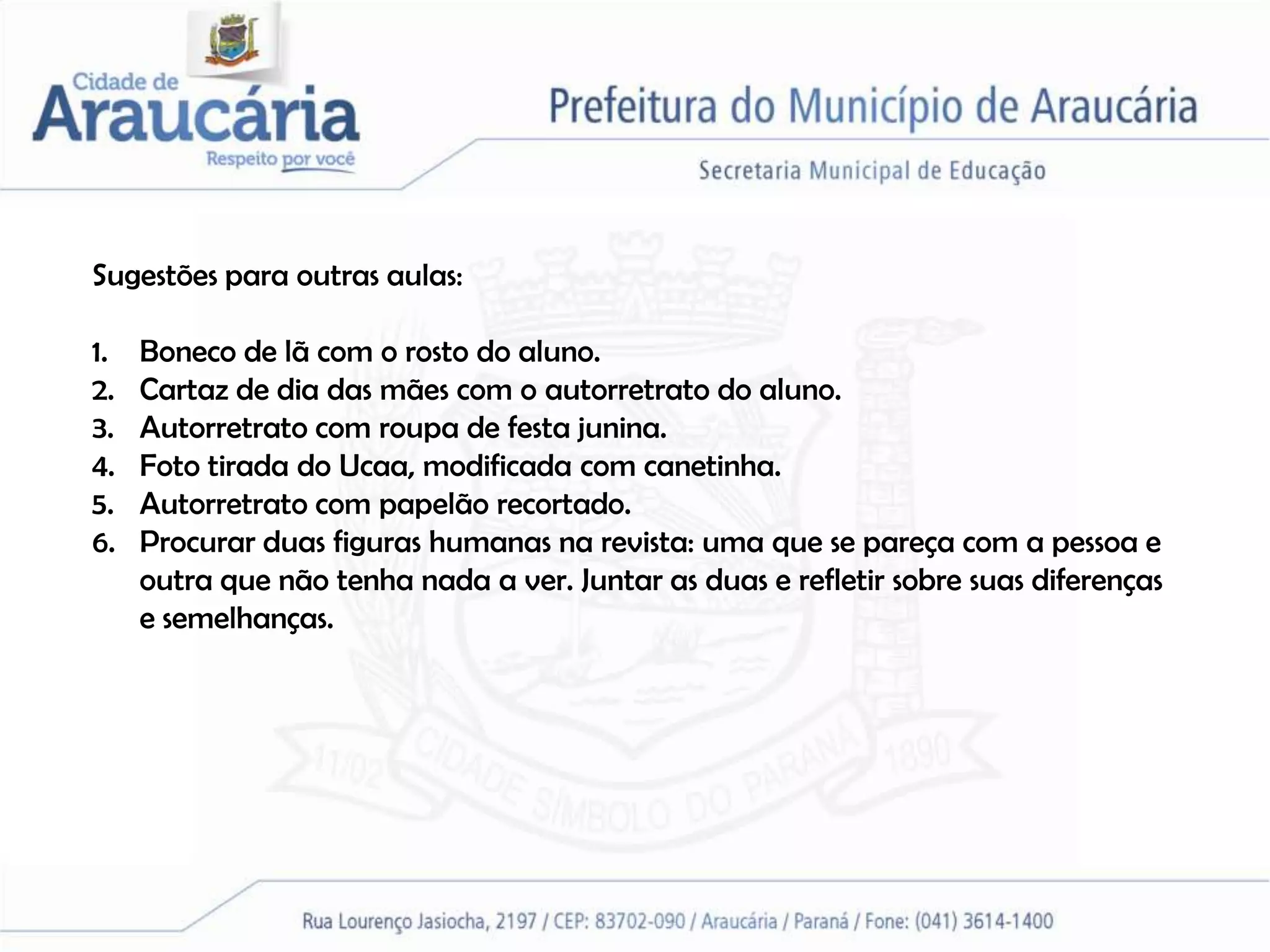 Sugestões para outras aulas:

1.   Boneco de lã com o rosto do aluno.
2.   Cartaz de dia das mães com o autorretrato do aluno.
3.   Autorretrato com roupa de festa junina.
4.   Foto tirada do Ucaa, modificada com canetinha.
5.   Autorretrato com papelão recortado.
6.   Procurar duas figuras humanas na revista: uma que se pareça com a pessoa e
     outra que não tenha nada a ver. Juntar as duas e refletir sobre suas diferenças
     e semelhanças.
 