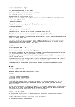 3- JOGO QUEM ESTÁ COM A PEÇA?:
Peça para cada aluno escolher um bloco lógico.
A professora escolherá uma delas sem contar aos alunos qual é.
Essa será a peça que deverá ser adivinhada.
Apresente então um quadro com duas colunas.
Supondo que a peça escolhida seja um triângulo pequeno, azul e grosso, você colocará no quadro apenas o
primeiro atributo, perguntando:
- Quem tem a peça azul?
Todos os alunos que tiverem as peças azuis irão colocá-las no quadro.
Em seguida, dê outra dica:
- Quem tem a peça na forma triangular?
Quem tiver colocado a peça que não for triangular, deverá ir ao quadro retirá-la.
O exercício continua com os outros atributos até ficar apenas a peça que foi escolhida.
A atividade estimula mais que a comparação visual. Também exercita a comparação sensorial entre o atributo e
a peça que a criança tem na mão.
Você poderá também fazer uma segunda coluna, a da negação (peças que não são da cor, do tamanho, da
espessura e nem da forma pedida) que leva à classificação e ajuda a compreender, por exemplo, que um
número pertence a um conjunto numérico e não a outro.
3ª Aula:
4 – JOGO ADIVINHE QUAL É A PEÇA
Dividir a classe em grupos e espalhar os blocos lógicos pelo chão.
Para descobrir qual é a peça, as crianças farão uma competição. Dar um comando das características de uma
peça (por exemplo: amarelo, triângulo, grande e fino) para um grupo.
Em seguida, o grupo deve procurar e selecionar a peça correspondente para mostrá-la, o mais rapidamente
possível, às outras equipes.
A competição poderá ter como objetivo verificar qual grupo encontra a peça correta primeiro ou de qual grupo
encontra mais peças corretas. À medida que acertam, recebem uma pontuação.
Outra opção é de cada equipe desafiar os outros grupos da classe distribuindo eles mesmos os atributos.
4ª Aula:
5- O JOGO DAS DIFERENÇAS
Neste jogo os alunos observarão três peças sobre o quadro.
Exemplo:
1- triângulo, amarelo, grosso e grande;
2- quadrado, amarelo, grosso e grande;
3- retângulo, amarelo, grosso e grande;
Eles deverão escolher a quarta peça (círculo, amarelo, grosso e grande) observando que, entre ela e sua
vizinha, deverá haver o mesmo número de diferenças existente entre as outras duas peças do quadro (a
diferença na forma).
As peças serão colocadas pela professora de forma que, em primeiro lugar, haja apenas uma diferença. Depois
duas, três e, por fim, quatro diferenças entre as peças. Os alunos farão comparações cada vez mais rápidas
quando estiverem pensando na peça que se encaixe em todas as condições.
6- JOGO O MESTRE MANDOU
Os alunos deverão encontrar a peça que obedeça à seqüência de comandos estabelecida pela professora.
A seqüência poderá ser iniciada com os atributos: círculo, azul e grosso.
Os alunos escolherão a peça correspondente.
 