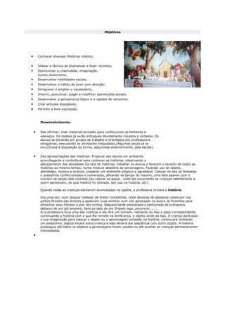 Objetivos
• Conhecer diversas Histórias infantis;
• Utilizar a técnica de dramatizar e fazer recontos;
• Oportunizar a criatividade, imaginação,
humor,ilusionismo;
• Desenvolver habilidades sociais;
• Desenvolver o hábito de ouvir com atenção;
• Enriquecer e ampliar o vocabulário;
• Intervir, posicionar, julgar e modificar subvenções sociais;
• Desenvolver o pensamento lógico e a rapidez de raciocínio;
• Criar atitudes desejáveis;
• Permitir a livre expressão.
Desenvolvimento:
• Das oficinas: Usar material reciclado para confeccionar as fantasias e
adereços. Os moldes já serão entregues devidamente riscados e cortados. Os
alunos se dividirão em grupos de trabalho e orientados por professora e
estagiárias, executarão as atividades estipuladas.(Algumas peças já se
encontrava à disposição da turma, adquiridas anteriormente, pela escola).
• Das apresentações das histórias: Propiciar aos alunos um ambiente
aconchegante e confortável para conhecer as histórias, observando o
planejamento das atividades.Da teia de histórias: Desafiar os alunos a fazerem o reconto de todas as
histórias ao mesmo tempo, numa mistura aleatória de personagens. Fazendo uso do tapete,
almofadas, música e incenso, preparar um ambiente propício e agradável. Colocar no baú as fantasias
e acessórios confeccionados e numerados, afixando na tampa do mesmo, uma lista apenas com o
número de peças nele contidas.(Ao colocar as peças , exibi-las novamente às crianças relembrando a
quem pertencem, de que história foi retirada, seu uso na história, etc).
Quando todas as crianças estiverem acomodadas no tapete, a professora iniciará a história:
Era uma vez, num bosque rodeado de lindas montanhas, onde dezenas de pássaros cantavam nos
galhos floridos das árvores e agitavam suas asinhas num vôo apressado na busca de frutinhas para
alimentar seus filhotes a piar nos ninhos. Naquela tarde ensolarada e perfumada de primavera,
debaixo de um ipê amarelo, bem ao lado de um límpido lago, encontrei........
Aí a professora toca uma das crianças e ela dirá um número, retirando do baú a peça correspondente,
continuando a história com o que lhe remete na lembrança, o objeto vindo do baú. A criança dará asas
a sua imaginação para colocar o objeto ou o personagem sorteado na história, continuará contando
um pedacinho, depois tocará outra criança e esta deverá dar seqüência com outro objeto. A história
prossegue até todos os objetos e personagens forem usados ou até quando as crianças permanecerem
interessadas.
•
 
