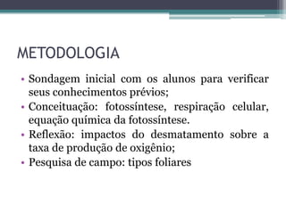 METODOLOGIA
• Sondagem inicial com os alunos para verificar
seus conhecimentos prévios;
• Conceituação: fotossíntese, respiração celular,
equação química da fotossíntese.
• Reflexão: impactos do desmatamento sobre a
taxa de produção de oxigênio;
• Pesquisa de campo: tipos foliares
 