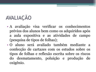 AVALIAÇÃO
• A avaliação visa verificar os conhecimentos
prévios dos alunos bem como os adquiridos após
a aula expositiva e as atividades de campo
(pesquisa de tipos de folhas);
• O aluno será avaliado também mediante a
confecção de cartazes com os estudos sobre os
tipos de folhas e reflexão escrita sobre os riscos
do desmatamento, poluição e produção de
oxigênio.
 