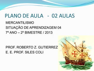 PLANO DE AULA - 02 AULAS
MERCANTILISMO
SITUAÇÃO DE APRENDIZAGEM 04
7º ANO – 2º BIMESTRE / 2013
PROF. ROBERTO Z. GUTIERREZ
E. E. PROF. SILES COLI
 