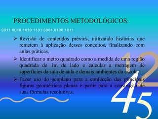 421
0011 0010 1010 1101 0001 0100 1011
PROCEDIMENTOS METODOLÓGICOS:
 Revisão de conteúdos prévios, utilizando histórias que
remetem à aplicação desses conceitos, finalizando com
aulas práticas.
 Identificar o metro quadrado como a medida de uma região
quadrada de 1m de lado e calcular a metragem de
superfícies da sala de aula e demais ambientes da escola.
 Fazer uso do geoplano para a confecção das principais
figuras geométricas planas e partir para a construção de
suas fórmulas resolutivas.
 