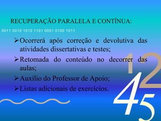 421
0011 0010 1010 1101 0001 0100 1011
RECUPERAÇÃO PARALELA E CONTÍNUA:
Ocorrerá após correção e devolutiva das
atividades dissertativas e testes;
Retomada do conteúdo no decorrer das
aulas;
Auxílio do Professor de Apoio;
Listas adicionais de exercícios.
 