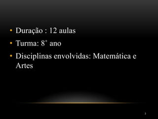 3
• Duração : 12 aulas
• Turma: 8˚ ano
• Disciplinas envolvidas: Matemática e
Artes
 