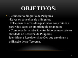 OBJETIVOS:
4
• - Conhecer a biografia de Pitágoras;
-Rever os conceitos de triângulos;
Relacionar as áreas dos quadrados construídos a
partir dos lados de um triângulo retângulo;
- Compreender a relação entre hipotenusa e catetos
abordada no Teorema de Pitágoras;
Identificar e Resolver situações que envolvam a
utilização desse Teorema.
 