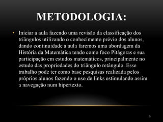 METODOLOGIA:
5
• Iniciar a aula fazendo uma revisão da classificação dos
triângulos utilizando o conhecimento prévio dos alunos,
dando continuidade a aula faremos uma abordagem da
História da Matemática tendo como foco Pitágoras e sua
participação em estudos matemáticos, principalmente no
estudo das propriedades do triângulo retângulo. Esse
trabalho pode ter como base pesquisas realizada pelos
próprios alunos fazendo o uso de links estimulando assim
a navegação num hipertexto.
 