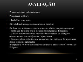 AVALIAÇÃO
8
• Provas objetivas e dissertativas;
• Pesquisas ( análise),
• - Trabalhos em grupo;
• Atividades de recuperação contínua e paralela;
• Ao final das atividades, espera-se que os alunos estejam aptos para:
- Sintetizar de forma oral a história do matemático Pitágoras;
- Utilizar as nomenclaturas relacionadas ao estudo do triângulo
(cateto oposto, cateto adjacente, hipotenusa);
- Compreender a relação entre as medidas dos catetos e da hipotenusa
de um triângulo retângulo;
Interpretar e resolver situações envolvendo a aplicação do Teorema de
Pitágoras.
 