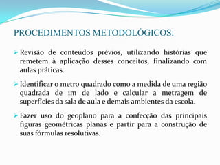 PROCEDIMENTOS METODOLÓGICOS:
 Revisão de conteúdos prévios, utilizando histórias que
remetem à aplicação desses conceitos, finalizando com
aulas práticas.
 Identificar o metro quadrado como a medida de uma região
quadrada de 1m de lado e calcular a metragem de
superfícies da sala de aula e demais ambientes da escola.
 Fazer uso do geoplano para a confecção das principais
figuras geométricas planas e partir para a construção de
suas fórmulas resolutivas.
 