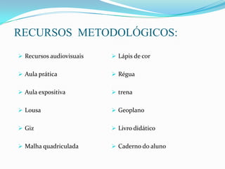 RECURSOS METODOLÓGICOS:
 Recursos audiovisuais
 Aula prática
 Aula expositiva
 Lousa
 Giz
 Malha quadriculada
 Lápis de cor
 Régua
 trena
 Geoplano
 Livro didático
 Caderno do aluno
 
