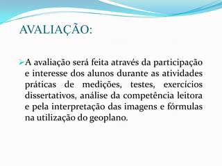 AVALIAÇÃO:
A avaliação será feita através da participação
e interesse dos alunos durante as atividades
práticas de medições, testes, exercícios
dissertativos, análise da competência leitora
e pela interpretação das imagens e fórmulas
na utilização do geoplano.
 