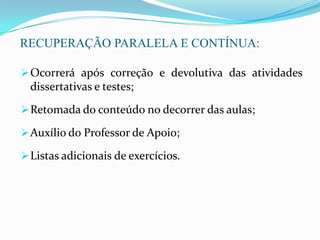 RECUPERAÇÃO PARALELA E CONTÍNUA:
Ocorrerá após correção e devolutiva das atividades
dissertativas e testes;
Retomada do conteúdo no decorrer das aulas;
Auxílio do Professor de Apoio;
Listas adicionais de exercícios.
 