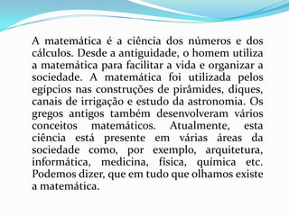 A matemática é a ciência dos números e dos
cálculos. Desde a antiguidade, o homem utiliza
a matemática para facilitar a vida e organizar a
sociedade. A matemática foi utilizada pelos
egípcios nas construções de pirâmides, diques,
canais de irrigação e estudo da astronomia. Os
gregos antigos também desenvolveram vários
conceitos matemáticos. Atualmente, esta
ciência está presente em várias áreas da
sociedade como, por exemplo, arquitetura,
informática, medicina, física, química etc.
Podemos dizer, que em tudo que olhamos existe
a matemática.
 