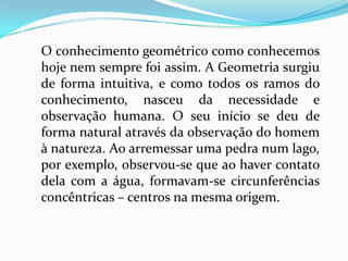 O conhecimento geométrico como conhecemos
hoje nem sempre foi assim. A Geometria surgiu
de forma intuitiva, e como todos os ramos do
conhecimento, nasceu da necessidade e
observação humana. O seu início se deu de
forma natural através da observação do homem
à natureza. Ao arremessar uma pedra num lago,
por exemplo, observou-se que ao haver contato
dela com a água, formavam-se circunferências
concêntricas – centros na mesma origem.
 