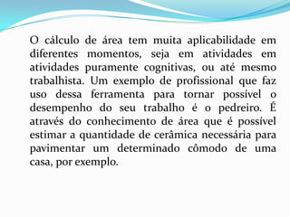 O cálculo de área tem muita aplicabilidade em
diferentes momentos, seja em atividades em
atividades puramente cognitivas, ou até mesmo
trabalhista. Um exemplo de profissional que faz
uso dessa ferramenta para tornar possível o
desempenho do seu trabalho é o pedreiro. É
através do conhecimento de área que é possível
estimar a quantidade de cerâmica necessária para
pavimentar um determinado cômodo de uma
casa, por exemplo.
 