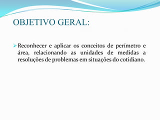 OBJETIVO GERAL:
Reconhecer e aplicar os conceitos de perímetro e
área, relacionando as unidades de medidas a
resoluções de problemas em situações do cotidiano.
 