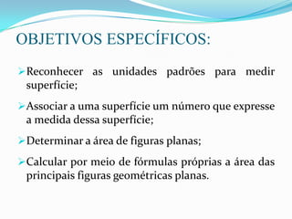 OBJETIVOS ESPECÍFICOS:
Reconhecer as unidades padrões para medir
superfície;
Associar a uma superfície um número que expresse
a medida dessa superfície;
Determinar a área de figuras planas;
Calcular por meio de fórmulas próprias a área das
principais figuras geométricas planas.
 