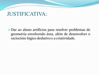 JUSTIFICATIVA:
Dar ao aluno artifícios para resolver problemas de
geometria envolvendo área, além de desenvolver o
raciocínio lógico dedutivo e a criatividade.
 