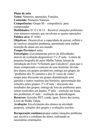 Plano de aula
Tema: Números, operações, Funções.
Conteúdo: Números Naturais
Competências: Grupo III – competência para
compreender
Habilidades: H 12 e H 13 – Resolver situações problemas
com números naturais que envolvam as quatro operações
Público alvo: 6º ANO
Objetivos: Desenvolver a capacidade de pensar, refletir e
de resolver situações problema, permitindo uma melhor
inserção do aluno em seu mundo.
Tempo Previsto:6 aulas
Estratégias: (Levantamento prévio de dificuldades
através de avaliação diagnostica) 1ª e 2ª aula- Leitura de
pequena biografia do autor Malba Tahan; leitura da
introdução do livro “O homem que Calculava”, para que o
aluno compreenda o contexto de suas histórias; divisão
dos alunos em grupos produtivos; entrega aos grupos do
“problema dos 35 camelos e dos 21 vasos de vinho” ,
tempo para discussão em grupo; dramatização com
garrafas e outros matérias das histórias; apresentação das
soluções pelos grupos; 3ª e 4ª aula – discussão dos
resultados dos grupos; entrega de lista de problemas para
serem resolvidos em duplas; 5ª aula – correção em lousa
dos problemas; 6ª aula – avaliação da aprendizagem.
Recursos: Garrafas PET, corda, água, Xerox dos textos,
Livro de Malba Tahan.
Avaliação: Envolvimento dos alunos na atividade
proposta, soluções dos grupos e avaliações escritas.
Recuperação contínua:propor outras situações problema
que envolva o cotidiano do aluno, realizando as
necessárias orientações.
 
