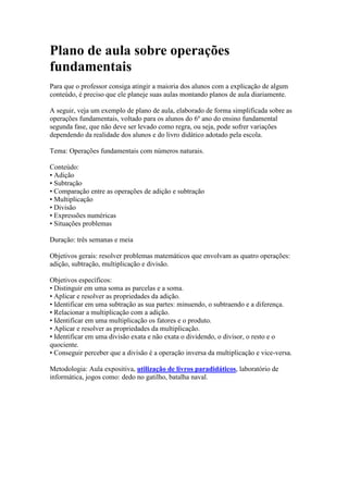 Plano de aula sobre operações
fundamentais
Para que o professor consiga atingir a maioria dos alunos com a explicação de algum
conteúdo, é preciso que ele planeje suas aulas montando planos de aula diariamente.
A seguir, veja um exemplo de plano de aula, elaborado de forma simplificada sobre as
operações fundamentais, voltado para os alunos do 6º ano do ensino fundamental
segunda fase, que não deve ser levado como regra, ou seja, pode sofrer variações
dependendo da realidade dos alunos e do livro didático adotado pela escola.
Tema: Operações fundamentais com números naturais.
Conteúdo:
• Adição
• Subtração
• Comparação entre as operações de adição e subtração
• Multiplicação
• Divisão
• Expressões numéricas
• Situações problemas
Duração: três semanas e meia
Objetivos gerais: resolver problemas matemáticos que envolvam as quatro operações:
adição, subtração, multiplicação e divisão.
Objetivos específicos:
• Distinguir em uma soma as parcelas e a soma.
• Aplicar e resolver as propriedades da adição.
• Identificar em uma subtração as sua partes: minuendo, o subtraendo e a diferença.
• Relacionar a multiplicação com a adição.
• Identificar em uma multiplicação os fatores e o produto.
• Aplicar e resolver as propriedades da multiplicação.
• Identificar em uma divisão exata e não exata o dividendo, o divisor, o resto e o
quociente.
• Conseguir perceber que a divisão é a operação inversa da multiplicação e vice-versa.
Metodologia: Aula expositiva, utilização de livros paradidáticos, laboratório de
informática, jogos como: dedo no gatilho, batalha naval.
 