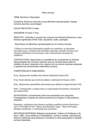 Plano de Aula
TEMA: Números e Operações
Conteúdos: Números racionais e suas diferentes representações: frações,
números decimais, porcentagem
AULAS PREVISTAS: 6 aulas
ANO/SÉRIE: 6ª série/ 7º Ano
OBJETIVO: - Entender o conceito dos números dos Números Racionais e seus
diversos significados (Parte Todo, Quociente, razão, operação)
- Reconhecer as diferentes representações de um número racional.
- Utilizar no trato das informações contido nos conteúdos, as operações
necessária para a resolução das atividades sugeridas, fazendo conexões com
situações problemas convencionais e não convencionais (situações do
cotidiano).
JUSTIFICATIVAS: Desenvolver a competência de compreender as diversas
representações dos números racionais, pois as mesmas fazem parte do
cotidiano do aluno. Aprender a ler e operar com os númers racionais ampliando
o repertório do conhecimento matemático do aluno.
COMPETÊNCIAS E HABILIDADES:
H 04_ Representar medidas não inteiras utilizando frações.(GI)
H 05- Fazer cálculos que envolvam adição e subtrações de frações. (GII)
H06_ Representar quantidades não inteiras que utilizam notação decimal. (GI)
H08 – Compreender a relação entre as representções fracionária e decimal de
um número.(GI)
ESTRATÉGIAS: Levantamento prévio dos estudantes com perguntas
investigadoras a respeito de onde encontramos as frações e onde podemos
utilizá-las.
Pesquisas:- surgimento dos números racionais, panfletos jornais.Narrativas –
“livro “O Pirulito do Pato” Nilson José Machado. Jogos – Disco de Frações.
Situações problemas e socialização das resoluções.
RECURSOS MATERIAIS: Materiais manipuláveis, Caderno do Professor e do
aluno –SEE, Livros didáticos e Paradidáticos, Jornais e revistas, Calculadoras,
Sala de multimídias para pesquisar e socializar os sites pesquisados a respeito
do tema trabalhado.
 