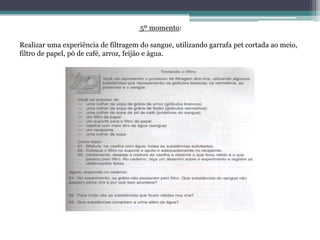 5º momento:
Realizar uma experiência de filtragem do sangue, utilizando garrafa pet cortada ao meio,
filtro de papel, pó de café, arroz, feijão e água.
 