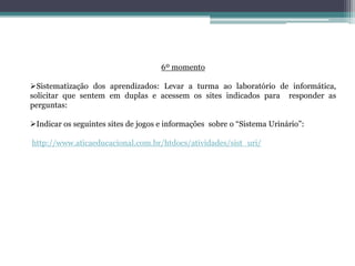 6º momento
Sistematização dos aprendizados: Levar a turma ao laboratório de informática,
solicitar que sentem em duplas e acessem os sites indicados para responder as
perguntas:
Indicar os seguintes sites de jogos e informações sobre o “Sistema Urinário”:
http://www.aticaeducacional.com.br/htdocs/atividades/sist_uri/
 