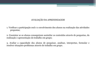 AVALIAÇÃO DA APRENDIZAGEM
1. Verificar a participação oral e o envolvimento dos alunos na realização das atividades
propostas;
2. Constatar se os alunos conseguiram assimilar os conteúdos através de perguntas, da
realização e apresentação do trabalho em grupo;
3. Avaliar a capacidade dos alunos de pesquisar, analisar, interpretar, formular e
resolver situações-problemas através de trabalho em grupo.
 