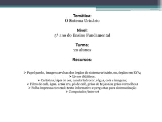 Temática:
O Sistema Urinário
Nível:
5ª ano do Ensino Fundamental
Turma:
20 alunos
Recursos:
 Papel pardo, imagens avulsas dos órgãos do sistema urinário, ou, órgãos em EVA;
 Livros didáticos;
 Cartolina, lápis de cor, caneta hidrocor, régua, cola e imagens;
 Filtro de café, água, arroz cru, pó de café, grãos de feijão (ou grãos vermelhos)
 Folha impressa contendo texto informativo e perguntas para sistematização
 Computador/internet
 