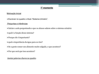 1º momento
Motivação Inicial:
Escrever no quadro o título “Sistema Urinário”.
Perguntas e inferências
Iniciar a aula perguntando o que os alunos sabem sobre o sistema urinário:
qual é a função desse sistema?
Porque ele é importante?
qual a importância da água para os rins?
Se a gente comer um alimento muito salgado, o que acontece?
Por que será que isso acontece?
Anotar palavras chaves no quadro
 