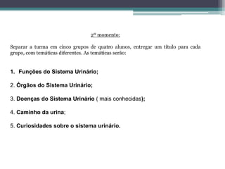 2º momento:
Separar a turma em cinco grupos de quatro alunos, entregar um título para cada
grupo, com temáticas diferentes. As temáticas serão:
1. Funções do Sistema Urinário;
2. Órgãos do Sistema Urinário;
3. Doenças do Sistema Urinário ( mais conhecidas);
4. Caminho da urina;
5. Curiosidades sobre o sistema urinário.
 