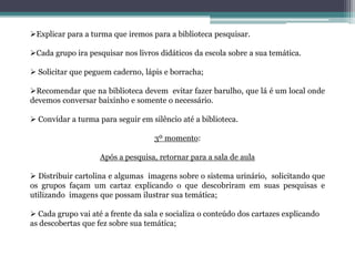 Explicar para a turma que iremos para a biblioteca pesquisar.
Cada grupo ira pesquisar nos livros didáticos da escola sobre a sua temática.
 Solicitar que peguem caderno, lápis e borracha;
Recomendar que na biblioteca devem evitar fazer barulho, que lá é um local onde
devemos conversar baixinho e somente o necessário.
 Convidar a turma para seguir em silêncio até a biblioteca.
3º momento:
Após a pesquisa, retornar para a sala de aula
 Distribuir cartolina e algumas imagens sobre o sistema urinário, solicitando que
os grupos façam um cartaz explicando o que descobriram em suas pesquisas e
utilizando imagens que possam ilustrar sua temática;
 Cada grupo vai até a frente da sala e socializa o conteúdo dos cartazes explicando
as descobertas que fez sobre sua temática;
 