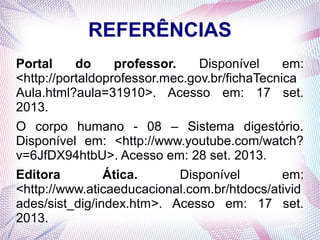 REFERÊNCIAS
Portal
do
professor.
Disponível
em:
<http://portaldoprofessor.mec.gov.br/fichaTecnica
Aula.html?aula=31910>. Acesso em: 17 set.
2013.
O corpo humano - 08 – Sistema digestório.
Disponível em: <http://www.youtube.com/watch?
v=6JfDX94htbU>. Acesso em: 28 set. 2013.
Editora
Ática.
Disponível
em:
<http://www.aticaeducacional.com.br/htdocs/ativid
ades/sist_dig/index.htm>. Acesso em: 17 set.
2013.

 