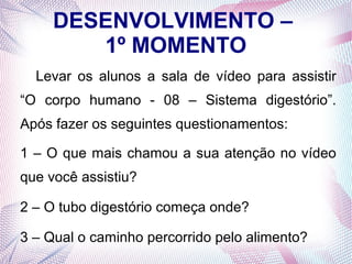 DESENVOLVIMENTO –
1º MOMENTO
Levar os alunos a sala de vídeo para assistir
“O corpo humano - 08 – Sistema digestório”.
Após fazer os seguintes questionamentos:
1 – O que mais chamou a sua atenção no vídeo
que você assistiu?
2 – O tubo digestório começa onde?
3 – Qual o caminho percorrido pelo alimento?

 
