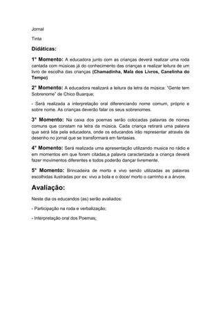 Jornal
Tinta

Didáticas:
1° Momento: A educadora junto com as crianças deverá realizar uma roda
cantada com músicas já do conhecimento das crianças e realizar leitura de um
livro de escolha das crianças (Chamadinha, Mala dos Livros, Canelinha do
Tempo)

2° Momento: A educadora realizará a leitura da letra da música: “Gente tem
Sobrenome” de Chico Buarque;
- Será realizada a interpretação oral diferenciando nome comum, próprio e
sobre nome. As crianças deverão falar os seus sobrenomes.

3° Momento: Na caixa dos poemas serão colocadas palavras de nomes
comuns que constam na letra da música. Cada criança retirará uma palavra
que será lida pela educadora, onde os educandos irão representar através de
desenho no jornal que se transformará em fantasias.

4° Momento: Será realizada uma apresentação utilizando musica no rádio e
em momentos em que forem citadas,a palavra caracterizada a criança deverá
fazer movimentos diferentes e todos poderão dançar livremente.

5° Momento: Brincadeira de morto e vivo sendo utilizadas as palavras
escolhidas ilustradas por ex: vivo a bola e o doce/ morto o carrinho e a árvore.

Avaliação:
Neste dia os educandos (as) serão avaliados:
- Participação na roda e verbalização;
- Interpretação oral dos Poemas;

 
