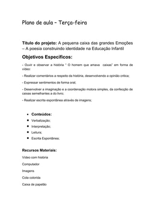 Plano de aula – Terça-feira

Titulo do projeto: A pequena caixa das grandes Emoções
– A poesia construindo identidade na Educação Infantil

Objetivos Específicos:
- Ouvir e observar a história “ O homem que amava caixas” em forma de
vídeo:
- Realizar comentários a respeito da história, desenvolvendo a opinião critica;
- Expressar sentimentos de forma oral;
- Desenvolver a imaginação e a coordenação motora simples, da confecção de
caixas semelhantes a do livro;
- Realizar escrita espontânea através de imagens;

Conteúdos:
Verbalização;
Interpretação;
Leitura;
Escrita Espontânea;

Recursos Materiais:
Vídeo com história
Computador
Imagens
Cola colorida
Caixa de papelão

 