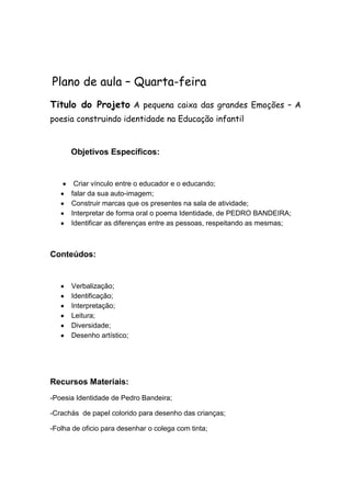 Plano de aula – Quarta-feira
Titulo do Projeto A pequena caixa das grandes Emoções – A
poesia construindo identidade na Educação infantil

Objetivos Específicos:

Criar vínculo entre o educador e o educando;
falar da sua auto-imagem;
Construir marcas que os presentes na sala de atividade;
Interpretar de forma oral o poema Identidade, de PEDRO BANDEIRA;
Identificar as diferenças entre as pessoas, respeitando as mesmas;

Conteúdos:

Verbalização;
Identificação;
Interpretação;
Leitura;
Diversidade;
Desenho artístico;

Recursos Materiais:
-Poesia Identidade de Pedro Bandeira;
-Crachás de papel colorido para desenho das crianças;
-Folha de oficio para desenhar o colega com tinta;

 