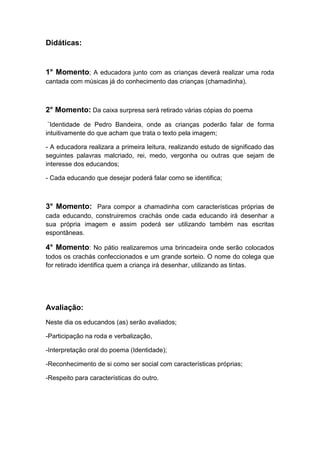 Didáticas:

1° Momento; A educadora junto com as crianças deverá realizar uma roda
cantada com músicas já do conhecimento das crianças (chamadinha).

2° Momento: Da caixa surpresa será retirado várias cópias do poema
¨Identidade de Pedro Bandeira, onde as crianças poderão falar de forma
intuitivamente do que acham que trata o texto pela imagem;
- A educadora realizara a primeira leitura, realizando estudo de significado das
seguintes palavras malcriado, rei, medo, vergonha ou outras que sejam de
interesse dos educandos;
- Cada educando que desejar poderá falar como se identifica;

3° Momento: Para compor a chamadinha com características próprias de
cada educando, construiremos crachás onde cada educando irá desenhar a
sua própria imagem e assim poderá ser utilizando também nas escritas
espontâneas.

4° Momento: No pátio realizaremos uma brincadeira onde serão colocados
todos os crachás confeccionados e um grande sorteio. O nome do colega que
for retirado identifica quem a criança irá desenhar, utilizando as tintas.

Avaliação:
Neste dia os educandos (as) serão avaliados;
-Participação na roda e verbalização,
-Interpretação oral do poema (Identidade);
-Reconhecimento de si como ser social com características próprias;
-Respeito para características do outro.

 